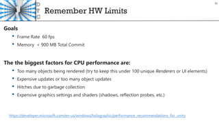Remember HW Limits
30
Goals
• Frame Rate 60 fps
• Memory < 900 MB Total Commit
The the biggest factors for CPU performance are:
• Too many objects being rendered (try to keep this under 100 unique Renderers or UI elements)
• Expensive updates or too many object updates
• Hitches due to garbage collection
• Expensive graphics settings and shaders (shadows, reflection probes, etc.)
https://developer.microsoft.com/en-us/windows/holographic/performance_recommendations_for_unity
 