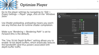 Optimize Player
31
Go to the player settings by navigating to "Edit >
Project Settings > Player" page, click on the "Windows
Store“
Use Shader preloading, preloading means you won't
see any hitches due to runtime shader compilation.
Make sure "Rendering > Rendering Path" is set to
Forward (this is the default).
The "Use 16-bit Depth Buffers" setting allows you to
enable 16-bit depth buffers, which drastically reduces
the bandwidth (and thus power) associated with
depth buffer traffic.
 