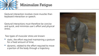 Minimalize Fatigue
Gestural interaction involves more muscles than
keyboard interaction or speech.
Gestural interactions must therefore be concise
and quick, and minimize user’s effort and physical
stress.
Two types of muscular stress are known:
• static, the effort required maintaining a posture
for a fixed amount of time;
• dynamic, related to the effort required to move
a portion of the body through a trajectory.
 