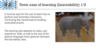 Favor ease of learning (Learnability) 1/2
It must be easy for the user to learn how to
perform and remember interaction,
minimizing the mental load of recalling
associated actions.
The learning rate depends on tasks, user
experience, skills, as well as the size of the
gesture language (more gestures decrease
the learnability rate).
 