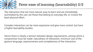 Favor ease of learning (Learnability) 2/2
The interaction that are most natural, easy to learn and are immediately
assimilated by the user are those that belong to everyday life, or involve the
least physical effort.
Complex interaction can be more expressive and give more control, but have
a higher learnability burden.
Hence there is clearly a tension between design requirements, among which a
compromise must be made: naturalness of interaction, minimum size of the
gesture language, expressiveness and completeness of the interaction.
 