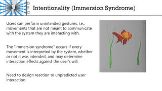 Intentionality (Immersion Syndrome)
Users can perform unintended gestures, i.e.,
movements that are not meant to communicate
with the system they are interacting with.
The “immersion syndrome” occurs if every
movement is interpreted by the system, whether
or not it was intended, and may determine
interaction effects against the user’s will.
Need to design reaction to unpredicted user
interaction.
 