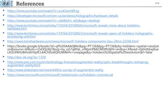 References
• https://www.youtube.com/watch?v=zuzK3amWFzg
• https://developer.microsoft.com/en-us/windows/holographic/hardware_details
• https://www.youtube.com/watch?v=u0eBd2m_wEs&app=desktop
• http://www.techtimes.com/articles/175034/20160826/microsoft-reveals-more-about-hololens-
hardware.htm
• http://www.techtimes.com/articles/174764/20160823/microsoft-reveals-specs-of-hololens-holographic-
processing-unit.htm
• http://www.tomshardware.com/news/microsoft-hololens-components-hpu-28nm,32546.html
• https://books.google.it/books?id=qPU2DAAAQBAJ&pg=PT136&lpg=PT136&dq=hololens+spatial+resoluti
on&source=bl&ots=rZxOQzXlj7&sig=by_ssS7gRYaL_viWpmPBACMQffU&hl=en&sa=X&ved=0ahUKEwj0ue
LXiZnPAhUBthoKHVpfCL44ChDoAQhUMAk#v=onepage&q=hololens%20spatial%20resolution&f=false
• http://doc-ok.org/?p=1329
• http://www.pwc.com/us/en/technology-forecast/augmented-reality/optic-breakthroughs-reshaping-
augmented-reality.html
• http://www.slideshare.net/marknb00/a-survey-of-augmented-reality
• https://www.microsoft.com/microsoft-hololens/en-us/hololens-commercial
67/8
 