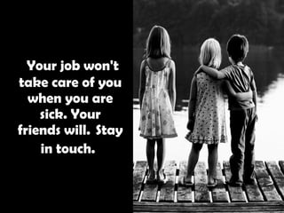   Your job won't take care of you when you are sick. Your friends will.  Stay in touch.   