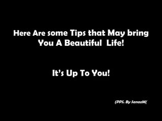 Here Are  some Tips that May bring You A Beautiful  Life! It’s Up To You!   (PPS. By SanazM ( 