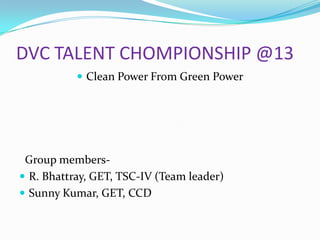 DVC TALENT CHOMPIONSHIP @13
 Clean Power From Green Power

Group members R. Bhattray, GET, TSC-IV (Team leader)
 Sunny Kumar, GET, CCD

 