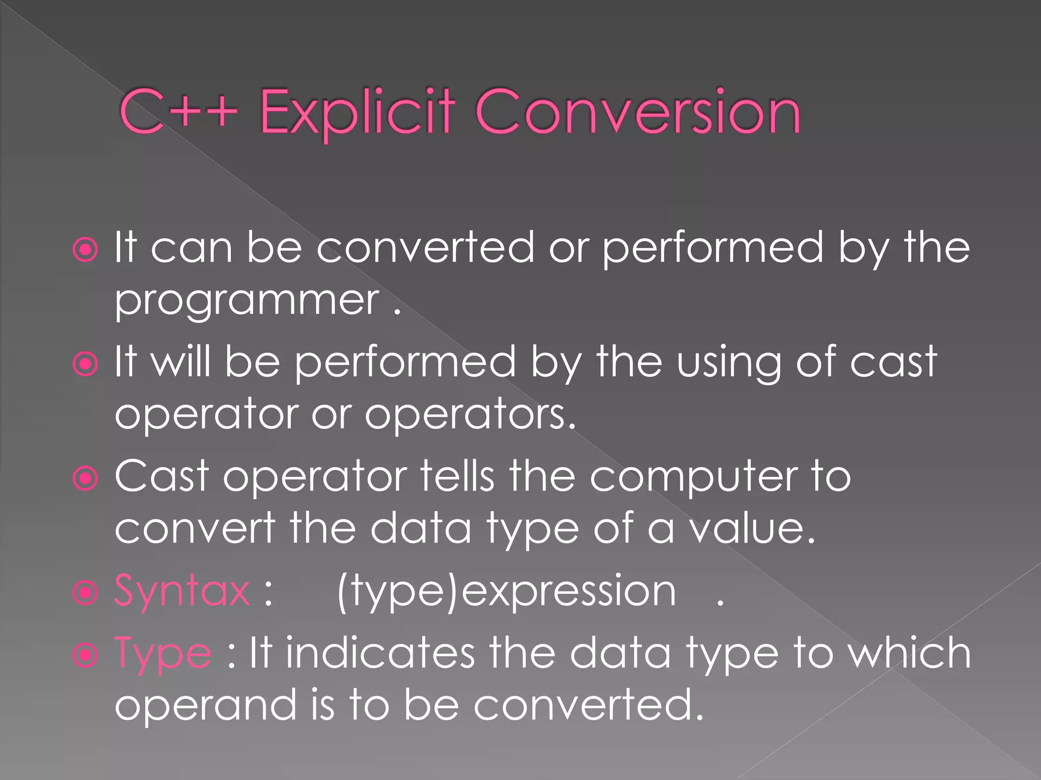  It can be converted or performed by the
programmer .
 It will be performed by the using of cast
operator or operators.
 Cast operator tells the computer to
convert the data type of a value.
 Syntax : (type)expression .
 Type : It indicates the data type to which
operand is to be converted.
 
