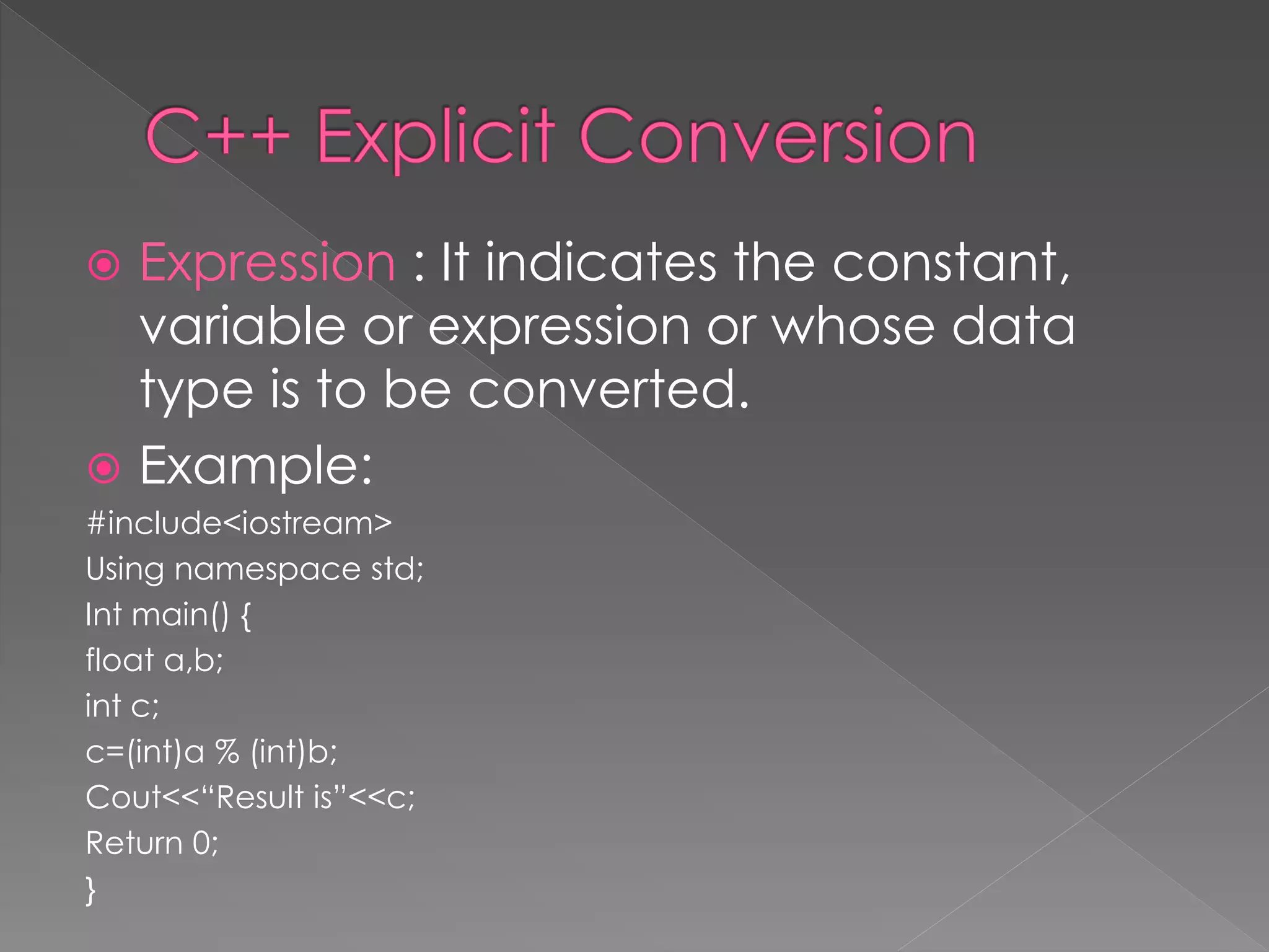  Expression : It indicates the constant,
variable or expression or whose data
type is to be converted.
 Example:
#include<iostream>
Using namespace std;
Int main() {
float a,b;
int c;
c=(int)a % (int)b;
Cout<<“Result is”<<c;
Return 0;
}
 