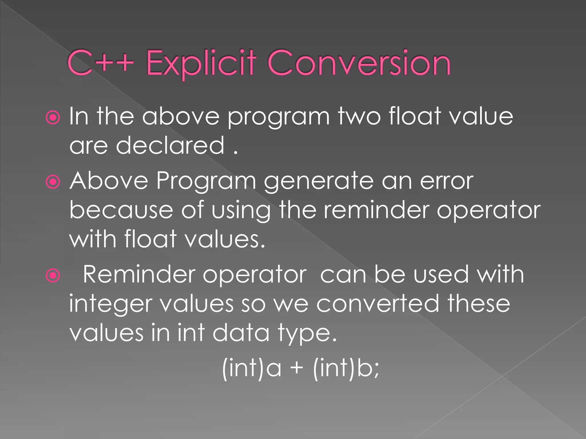  In the above program two float value
are declared .
 Above Program generate an error
because of using the reminder operator
with float values.
 Reminder operator can be used with
integer values so we converted these
values in int data type.
(int)a + (int)b;
 