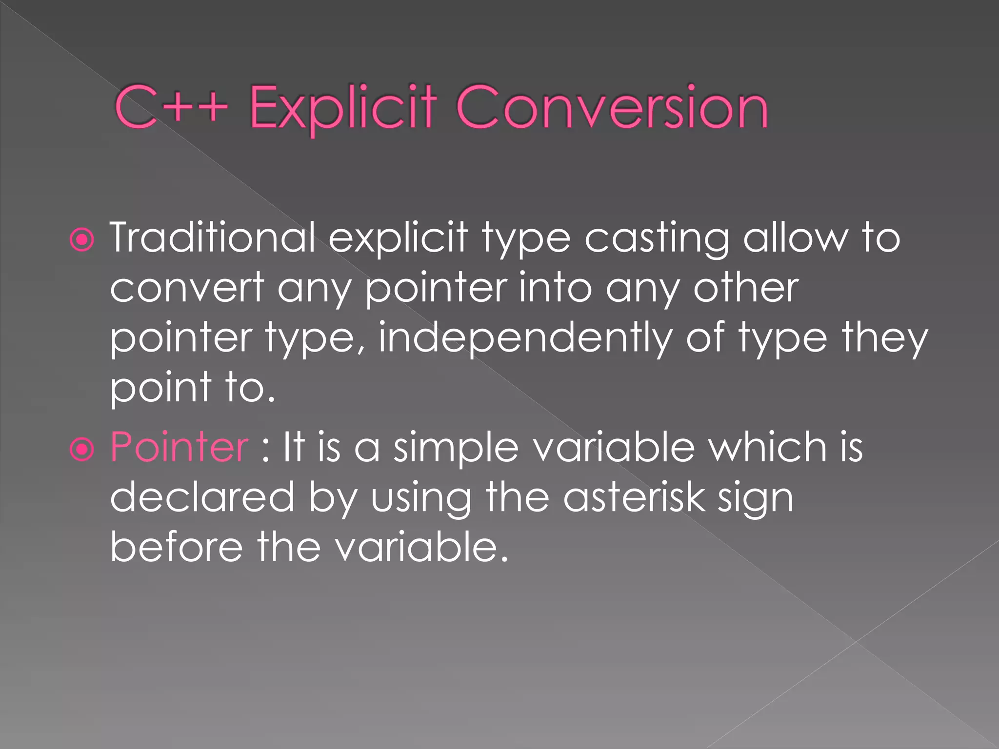  Traditional explicit type casting allow to
convert any pointer into any other
pointer type, independently of type they
point to.
 Pointer : It is a simple variable which is
declared by using the asterisk sign
before the variable.
 