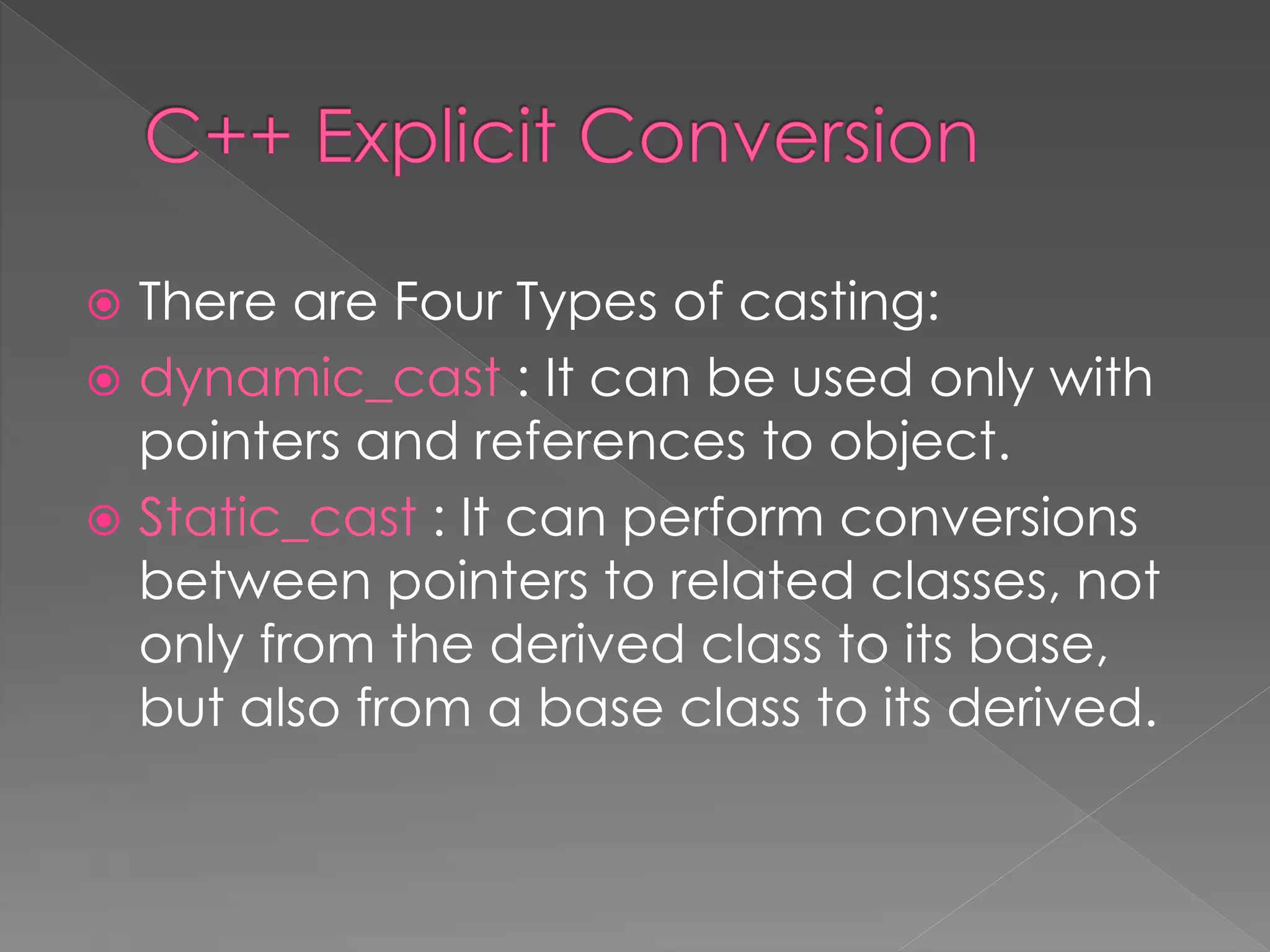  There are Four Types of casting:
 dynamic_cast : It can be used only with
pointers and references to object.
 Static_cast : It can perform conversions
between pointers to related classes, not
only from the derived class to its base,
but also from a base class to its derived.
 