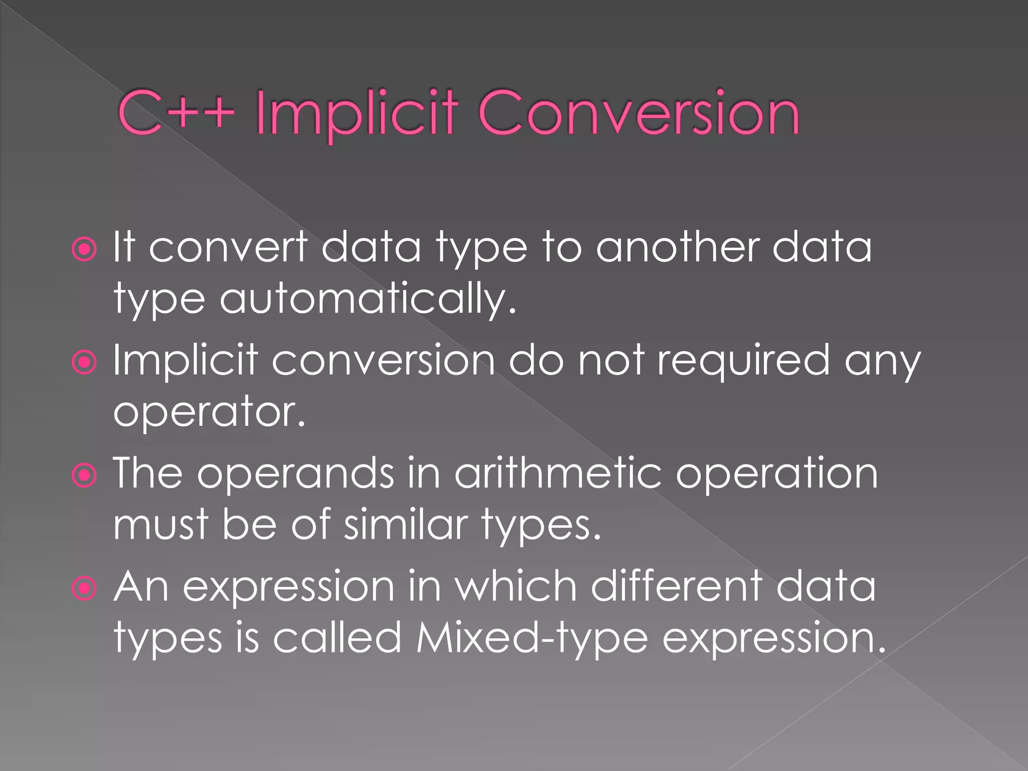  It convert data type to another data
type automatically.
 Implicit conversion do not required any
operator.
 The operands in arithmetic operation
must be of similar types.
 An expression in which different data
types is called Mixed-type expression.
 