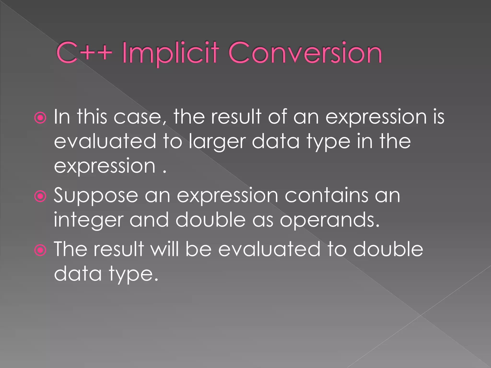  In this case, the result of an expression is
evaluated to larger data type in the
expression .
 Suppose an expression contains an
integer and double as operands.
 The result will be evaluated to double
data type.
 