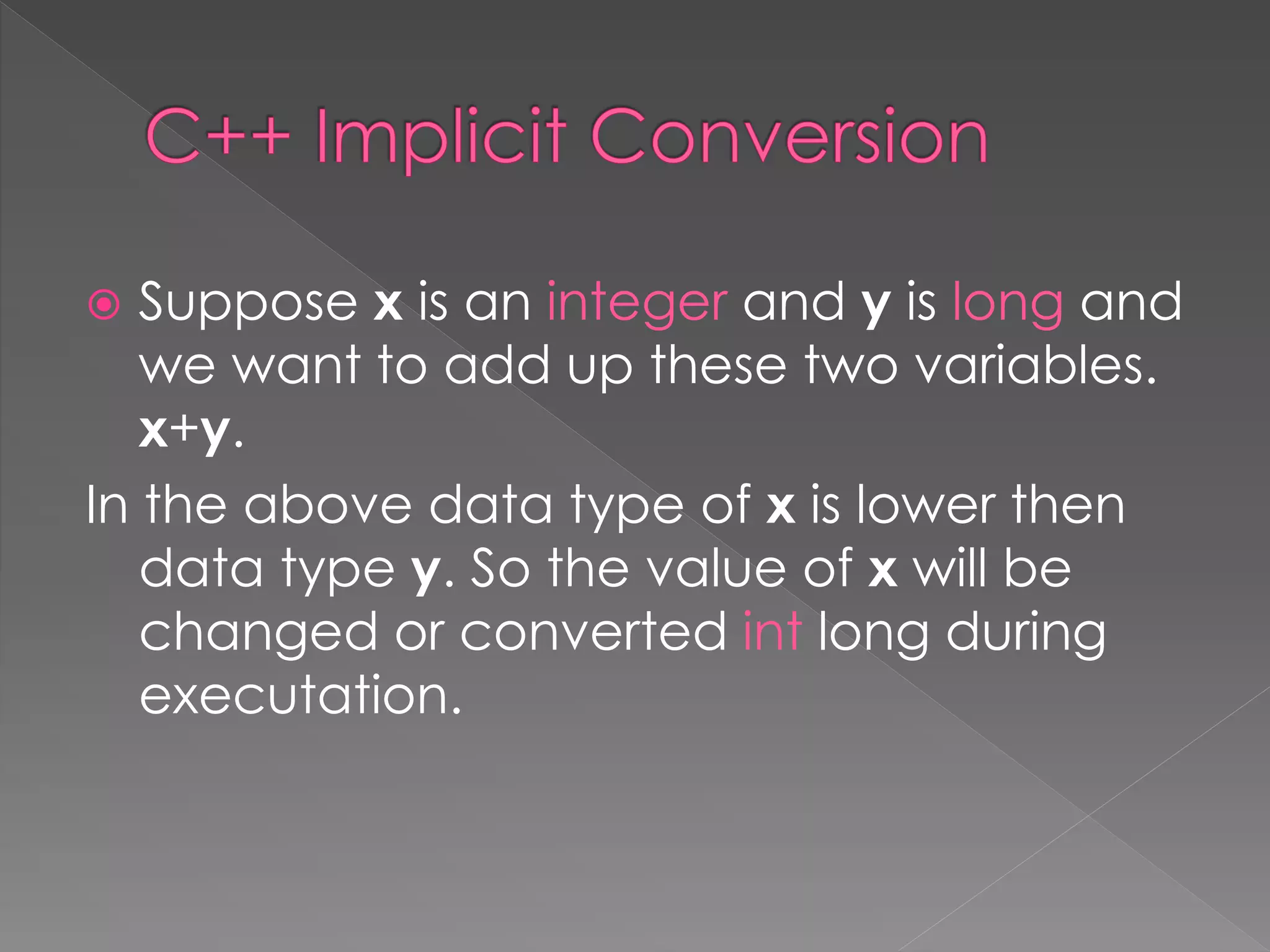  Suppose x is an integer and y is long and
we want to add up these two variables.
x+y.
In the above data type of x is lower then
data type y. So the value of x will be
changed or converted int long during
executation.
 