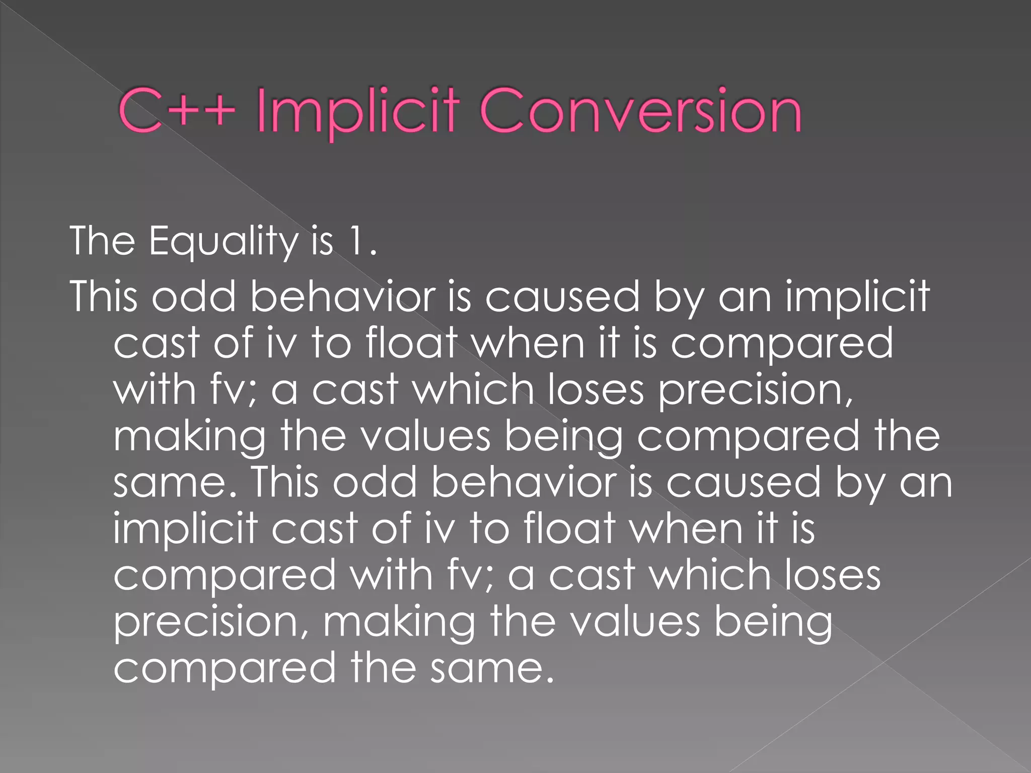 The Equality is 1.
This odd behavior is caused by an implicit
cast of iv to float when it is compared
with fv; a cast which loses precision,
making the values being compared the
same. This odd behavior is caused by an
implicit cast of iv to float when it is
compared with fv; a cast which loses
precision, making the values being
compared the same.
 