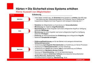 Härten = Die Sicherheit eines Systems erhöhen
          Kleine Auswahl von Möglichkeiten
Härtung                  Erläuterung
                         • Unter Härten versteht man, die Sicherheit eines Systems zu erhöhen. Bas BSI sagt:
           Definition      „...die Entfernung aller Softwarebestandteile und Funktionen, die zur Erfüllung der
                           vorgesehenen Aufgabe durch das Programm nicht zwingend notwendig sind...“.

                         • Reduktion der Möglichkeiten zur Ausnutzung von Verwundbarkeiten
                         • Minimierung der möglichen Angriffsmethoden
                         • Beschränkung der einem Angreifer nach einem erfolgreichen Angriff zur Verfügung
             Ziele
                           stehenden Werkzeuge
                         • Minimierung der einem Angreifer nach einem erfolgreichen Angriff zur Verfügung
                           stehenden Privilegien
                         • Erhöhung der Wahrscheinlichkeit der Entdeckung eines erfolgreichen Angriffs
                         • Nebenziel: Komplexität verringern

                          • Entfernung/Deaktivierung von für den Betrieb nicht zwingend erforderlichen
                            Softwarekomponenten
                          • Verwendung unprivilegierter Benutzerkonten zur Ausführung von Server-Prozessen
                          • Anpassung von Dateisystemrechten und ihrer Vererbung
                          • Verwendung von chroot oder anderen Jails für die Ausführung von Software
          Methoden
                          • Verwendung von Mandatory Access Control
                          • Nutzung von Verschlüsselung, z.B. für die Datenübertragung
                          • Verwendung möglichst fehlerfreier Software ohne bekannte Verwundbarkeiten
                          • Backup Recovery, Deployment, Testing
                          • Einheitliche Admin-Umgebung, Überwachung, SLAs
 