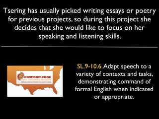 Tsering has usually picked writing essays or poetry
 for previous projects, so during this project she
   decides that she would like to focus on her
            speaking and listening skills.



                         SL.9-10.6. Adapt speech to a
                         variety of contexts and tasks,
                          demonstrating command of
                        formal English when indicated
                                or appropriate.
 