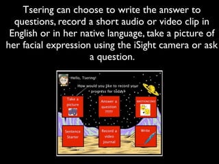 Tsering can choose to write the answer to
  questions, record a short audio or video clip in
 English or in her native language, take a picture of
her facial expression using the iSight camera or ask
                     a question.
 