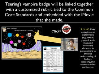 Tsering’s vampire badge will be linked together
with a customized rubric tied to the Common
Core Standards and embedded with the iMovie
                that she made.  
                                        SL.9-10.5. Make
                        Click!          strategic use of
                                          digital media
                                          (e.g., textual,
                                        graphical, audio,
                                            visual, and
                                           interactive
                                          elements) in
                                       presentations to
                                             enhance
                                       understanding of
                                             ﬁndings,
                                         reasoning, and
                                       evidence and to
                                          add interest.
 