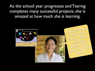As the school year progresses and Tsering
completes many successful projects, she is
   amazed at how much she is learning.

                                              ve it!
                                      t belie t
                               I can’      I ﬁrs
                                  W   hen
                                    ame, I  didn’t
                                  c
                                     spea  k any
                                      nglish . Now
                                    E           I have
                                  look   at all
                                          done!
 