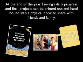 At the end of the year Tsering’s daily progress
and ﬁnal projects can be printed out and hand
  bound into a physical book to share with
              friends and family.



                                    Wow    ! Look
                                     at Ts ering’s
                                        lish w ork!
                                    Eng
 