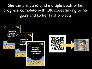 She can print and bind multiple book of her
progress, complete with QR codes linking to her
         goals and to her ﬁnal projects.
 