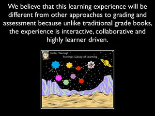 We believe that this learning experience will be
  different from other approaches to grading and
assessment because unlike traditional grade books,
  the experience is interactive, collaborative and
                highly learner driven.
 