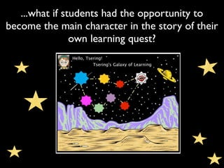 ...what if students had the opportunity to
become the main character in the story of their
                own learning quest?
 