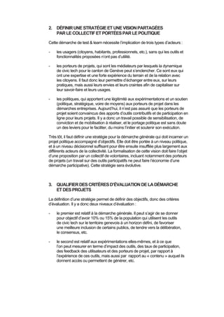  
 
2. DÉFINIRUNESTRATÉGIEETUNEVISIONPARTAGÉES
PARLECOLLECTIFETPORTÉESPARLEPOLITIQUE
Cette démarche de test & learn nécessite l’implication de trois types d’acteurs :
- les usagers (citoyens, habitants, professionnels, etc.), sans qui les outils et
fonctionnalités proposées n’ont pas d’utilité.
- les porteurs de projets, qui sont les médiateurs par lesquels la dynamique
de civic tech pour le canton de Genève peut s’enclencher. Ce sont eux qui
ont une expertise et une forte expérience du terrain et de la relation avec
les citoyens. Il faut donc leur permettre d’échanger entre eux, sur leurs
pratiques, mais aussi leurs envies et leurs craintes afin de capitaliser sur
leur savoir-faire et leurs usages.
- les politiques, qui apportent une légitimité aux expérimentations et un soutien
(politique, stratégique, voire de moyens) aux porteurs de projet dans les
démarches entreprises. Aujourd’hui, il n’est pas assuré que les porteurs de
projet soient convaincus des apports d’outils contributifs et de participation en
ligne pour leurs projets. Il y a donc un travail possible de sensibilisation, de
conviction et de mobilisation à réaliser, et le portage politique est sans doute
un des leviers pour le faciliter, du moins l’initier et soutenir son exécution.
Très tôt, il faut définir une stratégie pour la démarche générale qui doit incarner un
projet politique accompagné d’objectifs. Elle doit être portée à un niveau politique,
et à un niveau décisionnel suffisant pour être ensuite insufflée plus largement aux
différents acteurs de la collectivité. La formalisation de cette vision doit faire l’objet
d’une proposition par un collectif de volontaires, incluant notamment des porteurs
de projets (un travail sur des outils participatifs ne peut faire l’économie d’une
démarche participative). Cette stratégie sera évolutive.
3. QUALIFIERDESCRITÈRESD’ÉVALUATIONDELADÉMARCHE
ETDESPROJETS
La définition d’une stratégie permet de définir des objectifs, donc des critères
d’évaluation. Il y a donc deux niveaux d’évaluation :
- le premier est relatif à la démarche générale. Il peut s’agir de se donner
pour objectif d’avoir 10% ou 15% de la population qui utilisent les outils
de civic tech sur le territoire genevois à un horizon défini, de favoriser
une meilleure inclusion de certains publics, de tendre vers la délibération,
le consensus, etc.
- le second est relatif aux expérimentations elles-mêmes, et à ce que
l’on peut mesurer en terme d’impact des outils, des taux de participation,
des feedback des utilisateurs et des porteurs de projet, par rapport à
l’expérience de ces outils, mais aussi par rapport au « contenu » auquel ils
donnent accès ou permettent de générer, etc.
 