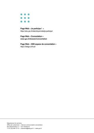  
Département du territoire
Office de l’urbanisme — Service communication concertation
Rue David-Dufour 5 — 1211 Genève 8
T +41 (22) 546 73 10 — urbanisme@etat.ge.ch — www.ge.ch
Page Web « Je participe ! »
https://edu.ge.ch/site/citoyennete/je-participe/
Page Web « Concertation »
www.ge.ch/dossier/concertation
Page Web « 3DD espace de concertation »
https://3ddge.ch/hub/
 