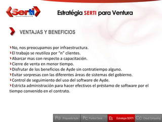 EstratégiaSERTI para VenturaVENTAJAS Y BENEFICIOSNo, nos preocupamos por infraestructura.El trabajo se reutiliza por “n” clientes.Abarcar mas con respecto a capacitación.Cierre de venta en menor tiempo.Disfrutar de los beneficios de Ayde sin contratiempo alguno.Evitar sorpresas con las diferentes áreas de sistemas del gobierno.Control de seguimiento del uso del software de Ayde.Estricta administración para hacer efectivos el préstamo de software por el tiempo convenido en el contrato.CcPaPcEsEstratégia SERTIPuntos ClaveCloud ComputingPropuesta Ayde