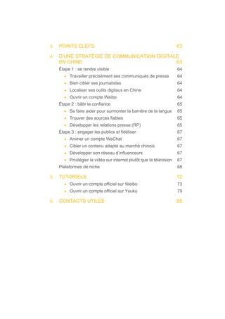 3. POINTS CLEFS 63
4. D’UNE STRATÉGIE DE COMMUNICATION DIGITALE
EN CHINE 63
Étape 1 : se rendre visible 64
• Travailler précisément ses communiqués de presse 64
• Bien cibler ses journalistes 64
• Localiser ses outils digitaux en Chine 64
• Ouvrir un compte Weibo 64
Étape 2 : bâtir la confiance 65
• Se faire aider pour surmonter la barrière de la langue 65
• Trouver des sources fiables 65
• Développer les relations presse (RP) 65
Étape 3 : engager les publics et fidéliser 67
• Animer un compte WeChat 67
• Cibler un contenu adapté au marché chinois 67
• Développer son réseau d’influenceurs 67
• Privilégier la vidéo sur internet plutôt que la télévision 67
Plateformes de niche 68
5. TUTORIELS 72
• Ouvrir un compte officiel sur Weibo 73
• Ouvrir un compte officiel sur Youku 79
6. CONTACTS UTILES 85
 