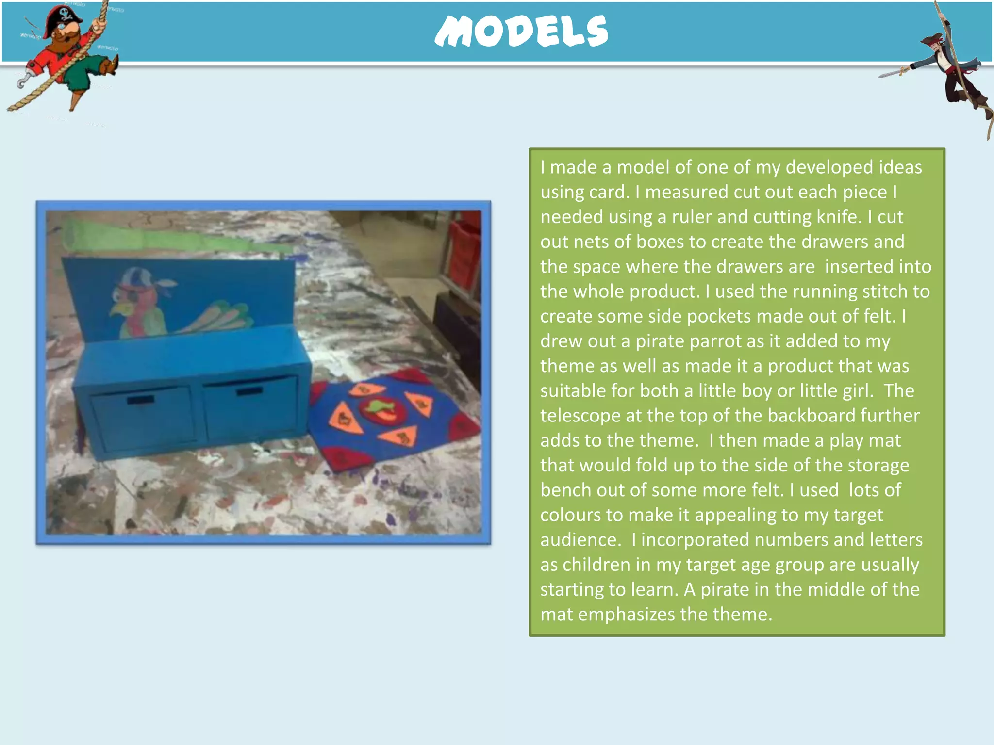 Models
I made a model of one of my developed ideas
using card. I measured cut out each piece I
needed using a ruler and cutting knife. I cut
out nets of boxes to create the drawers and
the space where the drawers are inserted into
the whole product. I used the running stitch to
create some side pockets made out of felt. I
drew out a pirate parrot as it added to my
theme as well as made it a product that was
suitable for both a little boy or little girl. The
telescope at the top of the backboard further
adds to the theme. I then made a play mat
that would fold up to the side of the storage
bench out of some more felt. I used lots of
colours to make it appealing to my target
audience. I incorporated numbers and letters
as children in my target age group are usually
starting to learn. A pirate in the middle of the
mat emphasizes the theme.
 