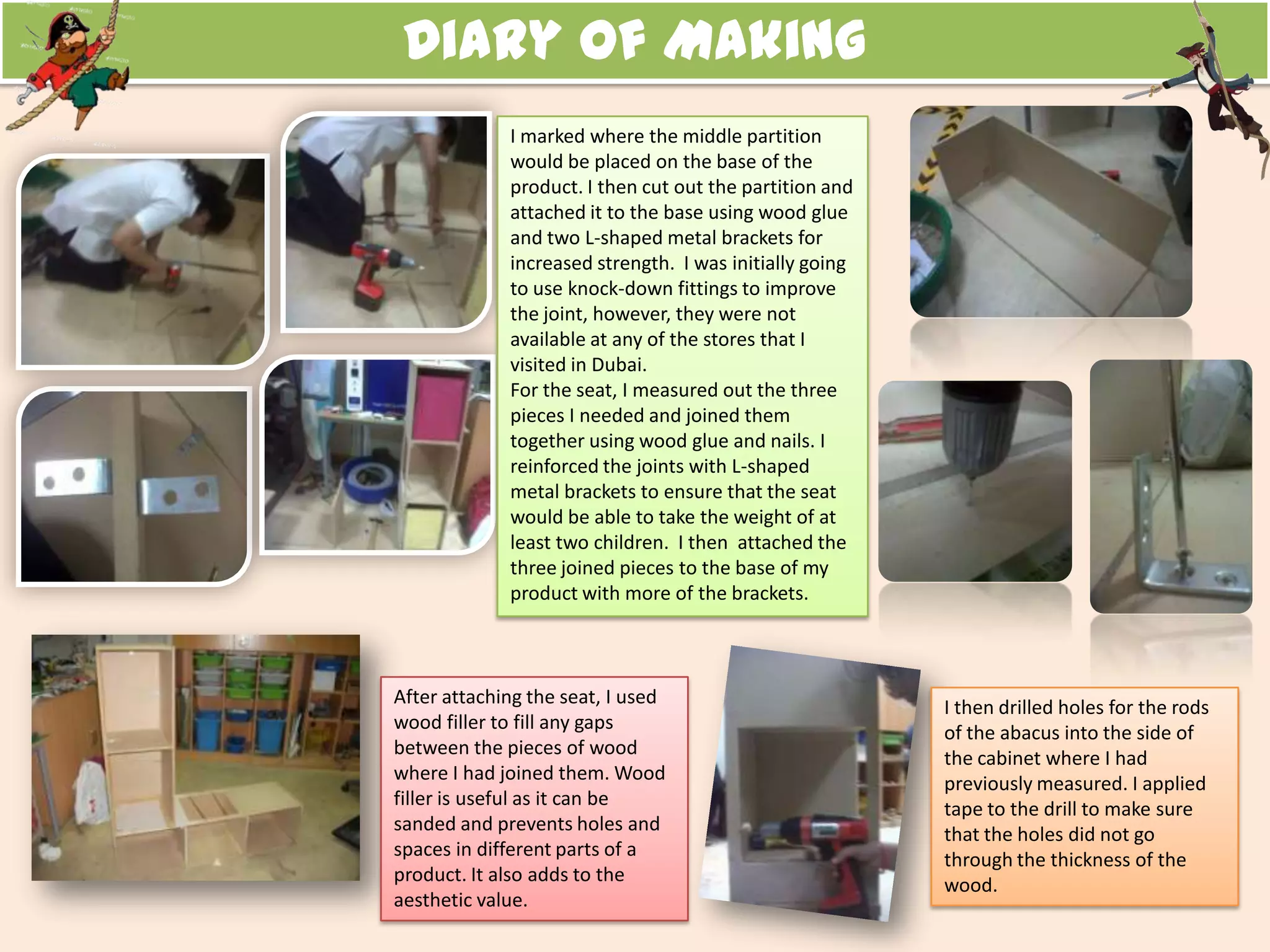 Diary of Making
I marked where the middle partition
would be placed on the base of the
product. I then cut out the partition and
attached it to the base using wood glue
and two L-shaped metal brackets for
increased strength. I was initially going
to use knock-down fittings to improve
the joint, however, they were not
available at any of the stores that I
visited in Dubai.
For the seat, I measured out the three
pieces I needed and joined them
together using wood glue and nails. I
reinforced the joints with L-shaped
metal brackets to ensure that the seat
would be able to take the weight of at
least two children. I then attached the
three joined pieces to the base of my
product with more of the brackets.
I then drilled holes for the rods
of the abacus into the side of
the cabinet where I had
previously measured. I applied
tape to the drill to make sure
that the holes did not go
through the thickness of the
wood.
After attaching the seat, I used
wood filler to fill any gaps
between the pieces of wood
where I had joined them. Wood
filler is useful as it can be
sanded and prevents holes and
spaces in different parts of a
product. It also adds to the
aesthetic value.
 
