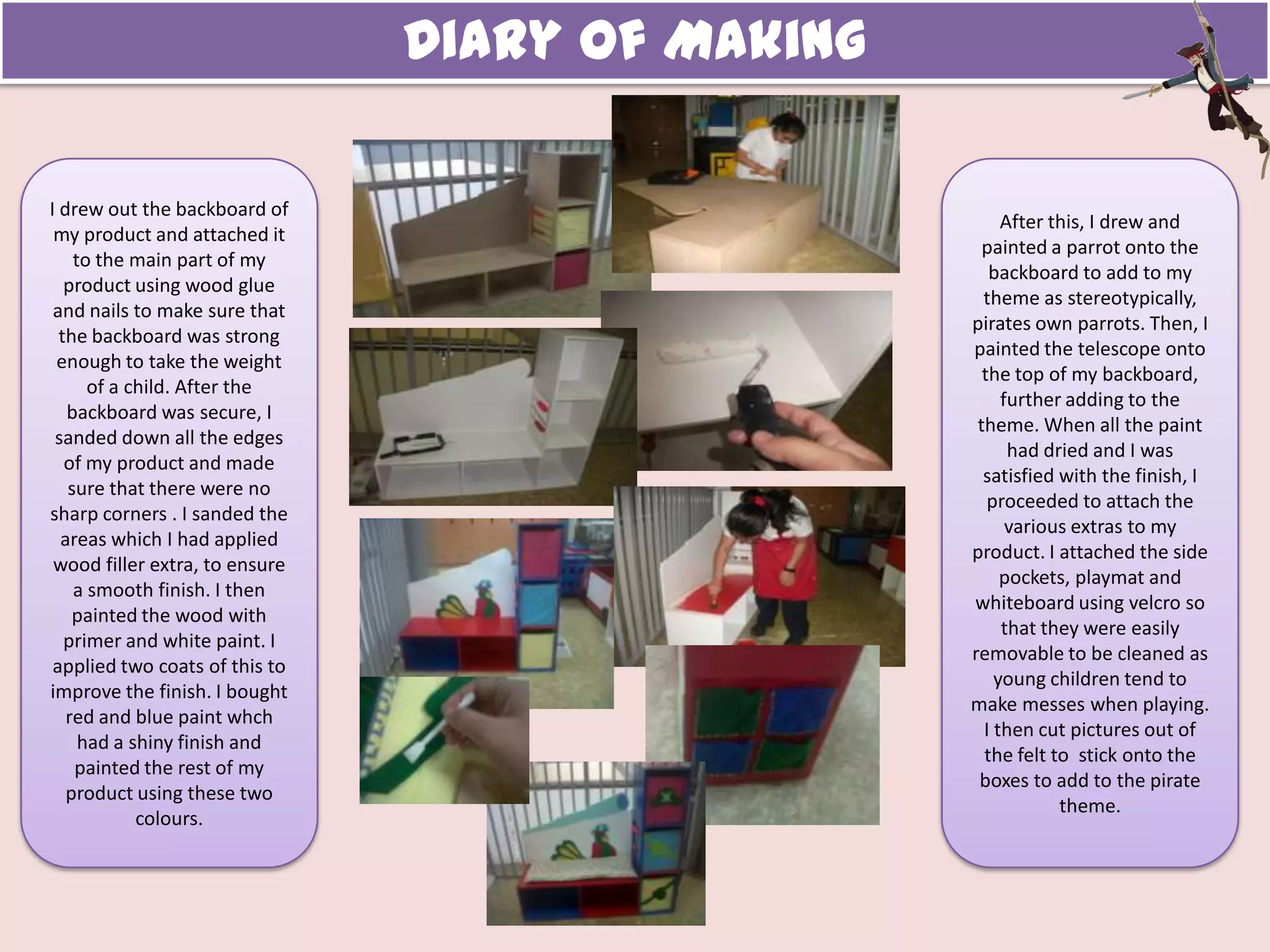Diary of Making
I drew out the backboard of
my product and attached it
to the main part of my
product using wood glue
and nails to make sure that
the backboard was strong
enough to take the weight
of a child. After the
backboard was secure, I
sanded down all the edges
of my product and made
sure that there were no
sharp corners . I sanded the
areas which I had applied
wood filler extra, to ensure
a smooth finish. I then
painted the wood with
primer and white paint. I
applied two coats of this to
improve the finish. I bought
red and blue paint whch
had a shiny finish and
painted the rest of my
product using these two
colours.
After this, I drew and
painted a parrot onto the
backboard to add to my
theme as stereotypically,
pirates own parrots. Then, I
painted the telescope onto
the top of my backboard,
further adding to the
theme. When all the paint
had dried and I was
satisfied with the finish, I
proceeded to attach the
various extras to my
product. I attached the side
pockets, playmat and
whiteboard using velcro so
that they were easily
removable to be cleaned as
young children tend to
make messes when playing.
I then cut pictures out of
the felt to stick onto the
boxes to add to the pirate
theme.
 