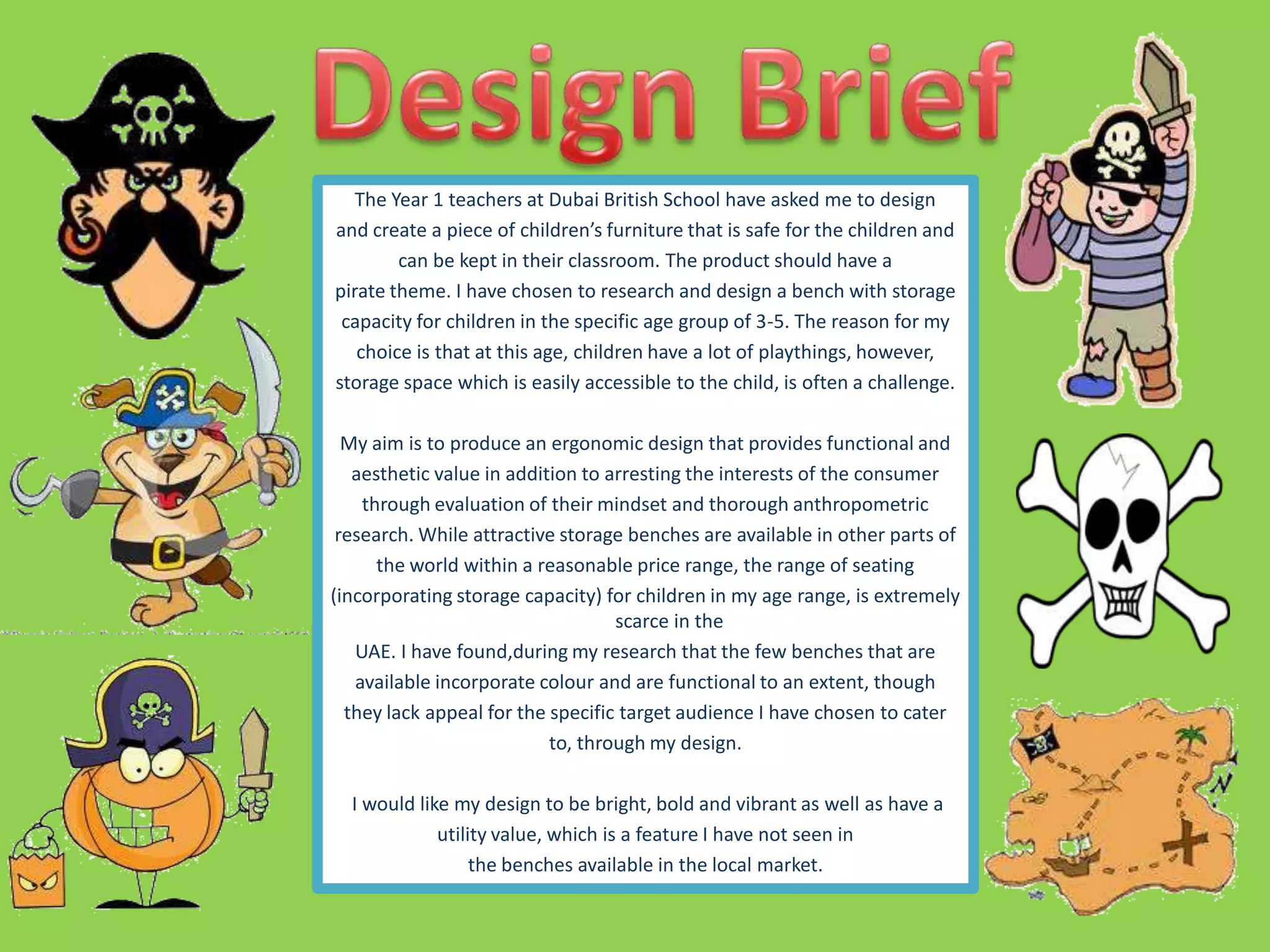 The Year 1 teachers at Dubai British School have asked me to design
and create a piece of children’s furniture that is safe for the children and
can be kept in their classroom. The product should have a
pirate theme. I have chosen to research and design a bench with storage
capacity for children in the specific age group of 3-5. The reason for my
choice is that at this age, children have a lot of playthings, however,
storage space which is easily accessible to the child, is often a challenge.
My aim is to produce an ergonomic design that provides functional and
aesthetic value in addition to arresting the interests of the consumer
through evaluation of their mindset and thorough anthropometric
research. While attractive storage benches are available in other parts of
the world within a reasonable price range, the range of seating
(incorporating storage capacity) for children in my age range, is extremely
scarce in the
UAE. I have found,during my research that the few benches that are
available incorporate colour and are functional to an extent, though
they lack appeal for the specific target audience I have chosen to cater
to, through my design.
I would like my design to be bright, bold and vibrant as well as have a
utility value, which is a feature I have not seen in
the benches available in the local market.
 