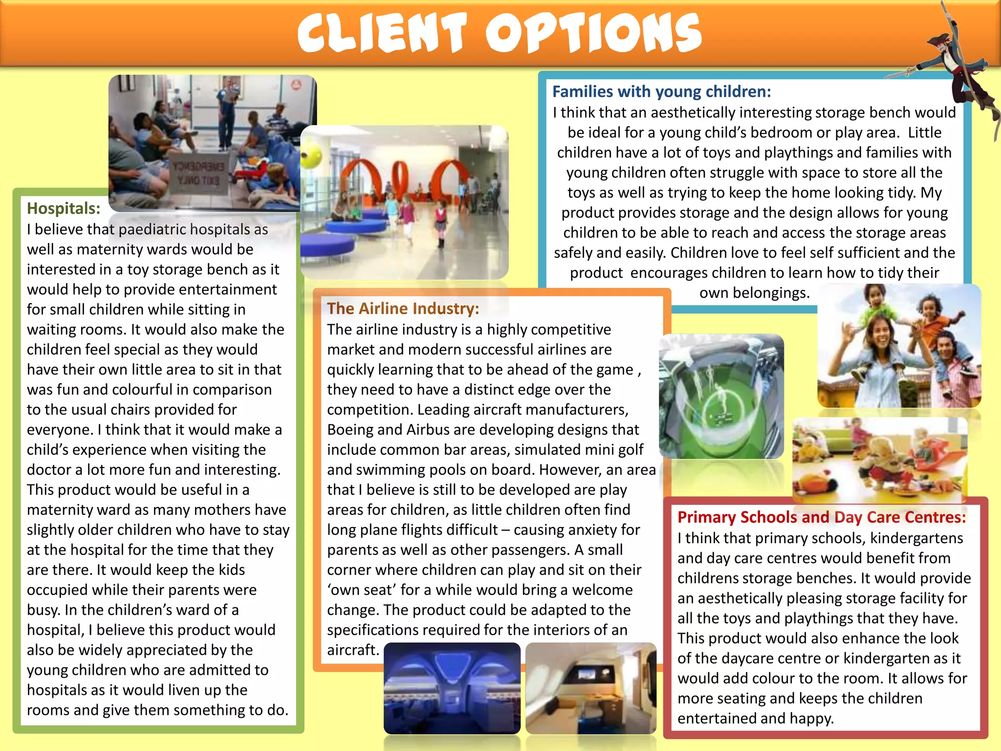 Families with young children:
I think that an aesthetically interesting storage bench would
be ideal for a young child’s bedroom or play area. Little
children have a lot of toys and playthings and families with
young children often struggle with space to store all the
toys as well as trying to keep the home looking tidy. My
product provides storage and the design allows for young
children to be able to reach and access the storage areas
safely and easily. Children love to feel self sufficient and the
product encourages children to learn how to tidy their
own belongings.
The Airline Industry:
The airline industry is a highly competitive
market and modern successful airlines are
quickly learning that to be ahead of the game ,
they need to have a distinct edge over the
competition. Leading aircraft manufacturers,
Boeing and Airbus are developing designs that
include common bar areas, simulated mini golf
and swimming pools on board. However, an area
that I believe is still to be developed are play
areas for children, as little children often find
long plane flights difficult – causing anxiety for
parents as well as other passengers. A small
corner where children can play and sit on their
‘own seat’ for a while would bring a welcome
change. The product could be adapted to the
specifications required for the interiors of an
aircraft.
Client Options
Hospitals:
I believe that paediatric hospitals as
well as maternity wards would be
interested in a toy storage bench as it
would help to provide entertainment
for small children while sitting in
waiting rooms. It would also make the
children feel special as they would
have their own little area to sit in that
was fun and colourful in comparison
to the usual chairs provided for
everyone. I think that it would make a
child’s experience when visiting the
doctor a lot more fun and interesting.
This product would be useful in a
maternity ward as many mothers have
slightly older children who have to stay
at the hospital for the time that they
are there. It would keep the kids
occupied while their parents were
busy. In the children’s ward of a
hospital, I believe this product would
also be widely appreciated by the
young children who are admitted to
hospitals as it would liven up the
rooms and give them something to do.
Primary Schools and Day Care Centres:
I think that primary schools, kindergartens
and day care centres would benefit from
childrens storage benches. It would provide
an aesthetically pleasing storage facility for
all the toys and playthings that they have.
This product would also enhance the look
of the daycare centre or kindergarten as it
would add colour to the room. It allows for
more seating and keeps the children
entertained and happy.
 