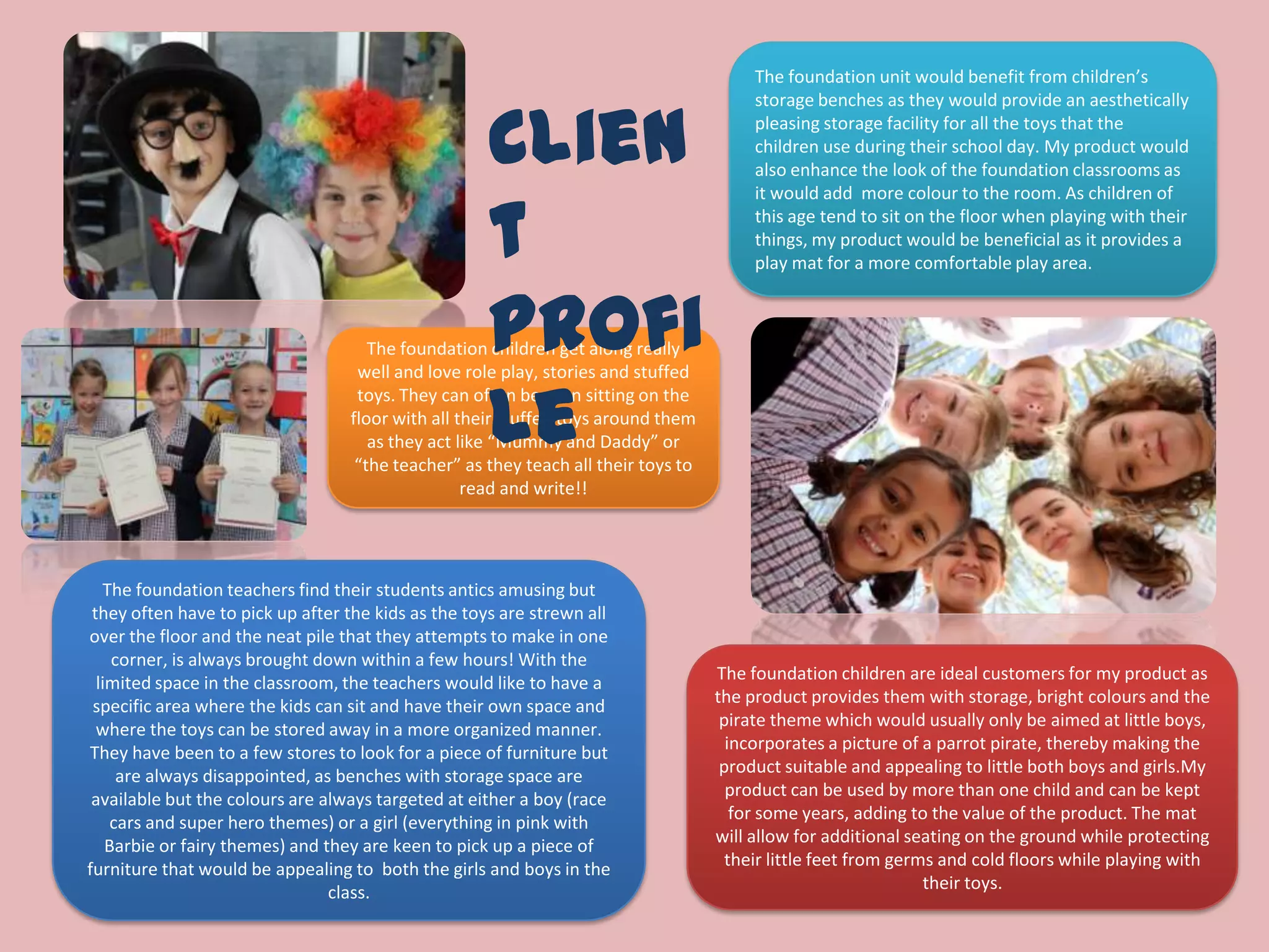 The foundation unit would benefit from children’s
storage benches as they would provide an aesthetically
pleasing storage facility for all the toys that the
children use during their school day. My product would
also enhance the look of the foundation classrooms as
it would add more colour to the room. As children of
this age tend to sit on the floor when playing with their
things, my product would be beneficial as it provides a
play mat for a more comfortable play area.
The foundation children are ideal customers for my product as
the product provides them with storage, bright colours and the
pirate theme which would usually only be aimed at little boys,
incorporates a picture of a parrot pirate, thereby making the
product suitable and appealing to little both boys and girls.My
product can be used by more than one child and can be kept
for some years, adding to the value of the product. The mat
will allow for additional seating on the ground while protecting
their little feet from germs and cold floors while playing with
their toys.
The foundation teachers find their students antics amusing but
they often have to pick up after the kids as the toys are strewn all
over the floor and the neat pile that they attempts to make in one
corner, is always brought down within a few hours! With the
limited space in the classroom, the teachers would like to have a
specific area where the kids can sit and have their own space and
where the toys can be stored away in a more organized manner.
They have been to a few stores to look for a piece of furniture but
are always disappointed, as benches with storage space are
available but the colours are always targeted at either a boy (race
cars and super hero themes) or a girl (everything in pink with
Barbie or fairy themes) and they are keen to pick up a piece of
furniture that would be appealing to both the girls and boys in the
class.
The foundation children get along really
well and love role play, stories and stuffed
toys. They can often be seen sitting on the
floor with all their stuffed toys around them
as they act like “Mummy and Daddy” or
“the teacher” as they teach all their toys to
read and write!!
Clien
t
Profi
le
 