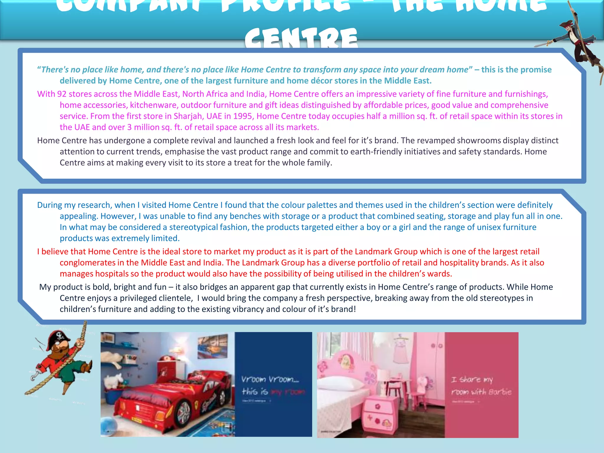 Company Profile – The Home
Centre
During my research, when I visited Home Centre I found that the colour palettes and themes used in the children’s section were definitely
appealing. However, I was unable to find any benches with storage or a product that combined seating, storage and play fun all in one.
In what may be considered a stereotypical fashion, the products targeted either a boy or a girl and the range of unisex furniture
products was extremely limited.
I believe that Home Centre is the ideal store to market my product as it is part of the Landmark Group which is one of the largest retail
conglomerates in the Middle East and India. The Landmark Group has a diverse portfolio of retail and hospitality brands. As it also
manages hospitals so the product would also have the possibility of being utilised in the children’s wards.
My product is bold, bright and fun – it also bridges an apparent gap that currently exists in Home Centre’s range of products. While Home
Centre enjoys a privileged clientele, I would bring the company a fresh perspective, breaking away from the old stereotypes in
children’s furniture and adding to the existing vibrancy and colour of it’s brand!
“There's no place like home, and there's no place like Home Centre to transform any space into your dream home” – this is the promise
delivered by Home Centre, one of the largest furniture and home décor stores in the Middle East.
With 92 stores across the Middle East, North Africa and India, Home Centre offers an impressive variety of fine furniture and furnishings,
home accessories, kitchenware, outdoor furniture and gift ideas distinguished by affordable prices, good value and comprehensive
service. From the first store in Sharjah, UAE in 1995, Home Centre today occupies half a million sq. ft. of retail space within its stores in
the UAE and over 3 million sq. ft. of retail space across all its markets.
Home Centre has undergone a complete revival and launched a fresh look and feel for it’s brand. The revamped showrooms display distinct
attention to current trends, emphasise the vast product range and commit to earth-friendly initiatives and safety standards. Home
Centre aims at making every visit to its store a treat for the whole family.
 