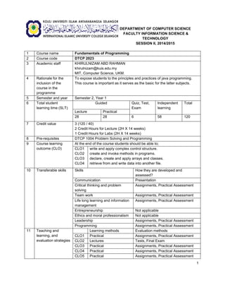 1 
DEPARTMENT OF COMPUTER SCIENCE 
FACULTY INFORMATION SCIENCE & TECHNOLOGY 
SESSION II, 2014/2015 
1 
Course name 
Fundamentals of Programming 
2 
Course code 
DTCP 2023 
3 
Academic staff 
KHIRULNIZAM ABD RAHMAN 
khirulnizam@kuis.edu.my 
MIT, Computer Science, UKM. 
4 
Rationale for the inclusion of the course in the programme 
To expose students to the principles and practices of java programming. This course is important as it serves as the basic for the latter subjects. 
5 
Semester and year 
Semester 2, Year 1 
6 
Total student learning time (SLT) 
Guided 
Quiz, Test, Exam 
Independent learning 
Total 
Lecture 
Practical 
28 
28 
6 
58 
120 
7 
Credit value 
3 (120 / 40) 
2 Credit Hours for Lecture (2H X 14 weeks) 
1 Credit Hours for Labs (2H X 14 weeks) 
8 
Pre-requisites 
DTCP 1004 Problem Solving and Programming 
9 
Course learning outcome (CLO) 
At the end of the course students should be able to; 
CLO1 
CLO2 
CLO3 
CLO4 
write and apply complex control structure. 
create and invoke methods in programs. 
declare, create and apply arrays and classes. 
retrieve from and write data into another file. 
10 
Transferable skills 
Skills 
How they are developed and assessed? 
Communication 
Presentation 
Critical thinking and problem solving 
Assignments, Practical Assessment 
Team work 
Assignments, Practical Assessment 
Life long learning and information management 
Assignments, Practical Assessment 
Entrepreneurship 
Not applicable 
Ethics and moral professionalism 
Not applicable 
Leadership 
Assignments, Practical Assessment 
Programming 
Assignments, Practical Assessment 
11 
Teaching and learning, and evaluation strategies 
Learning methods 
Evaluation methods 
CLO1 
Practical 
Assignments, Practical Assessment 
CLO2 
Lectures 
Tests, Final Exam 
CLO3 
Practical 
Assignments, Practical Assessment 
CLO4 
Practical 
Assignments, Practical Assessment 
CLO5 
Practical 
Assignments, Practical Assessment  