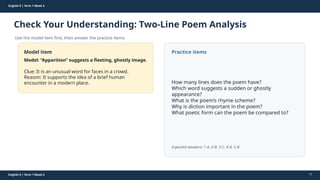 Prepared By: DepEd Club Team - DEPEDCLUB.COM
Prepared By: DepEd Club Team - DEPEDCLUB.COM
English 9 | Term 1 Week 4
Check Your Understanding: Two-Line Poem Analysis
Use the model item first, then answer the practice items.
English 9 | Term 1 Week 4 17
Model item
Model: “Apparition” suggests a fleeting, ghostly image.
Clue: It is an unusual word for faces in a crowd.
Reason: It supports the idea of a brief human
encounter in a modern place.
Practice items
How many lines does the poem have?
Which word suggests a sudden or ghostly
appearance?
What is the poem’s rhyme scheme?
Why is diction important in the poem?
What poetic form can the poem be compared to?
Expected answers: 1-A, 2-B, 3-C, 4-A, 5-B
 