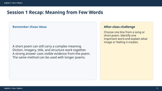 Prepared By: DepEd Club Team - DEPEDCLUB.COM
Prepared By: DepEd Club Team - DEPEDCLUB.COM
English 9 | Term 1 Week 4
Session 1 Recap: Meaning from Few Words
English 9 | Term 1 Week 4 18
Remember these ideas
A short poem can still carry a complex meaning.
Diction, imagery, title, and structure work together.
A strong answer uses visible evidence from the poem.
The same method can be used with longer poems.
After-class challenge
Choose one line from a song or
short poem. Identify one
important word and explain what
image or feeling it creates.
 