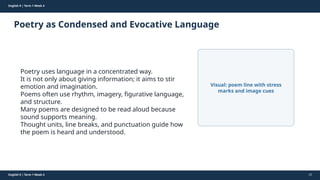 Prepared By: DepEd Club Team - DEPEDCLUB.COM
Prepared By: DepEd Club Team - DEPEDCLUB.COM
English 9 | Term 1 Week 4
Poetry as Condensed and Evocative Language
English 9 | Term 1 Week 4 22
Poetry uses language in a concentrated way.
It is not only about giving information; it aims to stir
emotion and imagination.
Poems often use rhythm, imagery, figurative language,
and structure.
Many poems are designed to be read aloud because
sound supports meaning.
Thought units, line breaks, and punctuation guide how
the poem is heard and understood.
Visual: poem line with stress
marks and image cues
 