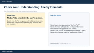 Prepared By: DepEd Club Team - DEPEDCLUB.COM
Prepared By: DepEd Club Team - DEPEDCLUB.COM
English 9 | Term 1 Week 4
Check Your Understanding: Poetry Elements
Use the model item first, then answer the practice items.
English 9 | Term 1 Week 4 32
Model item
Model: “like a raisin in the sun” is a simile.
Clue: It uses “like” to compare a deferred dream to a raisin.
Reason: The comparison suggests drying, shrinking, and
loss of vitality.
Practice items
What figure compares using “like” or “as”?
What element refers to the poet’s word choice?
Which element appeals to the senses?
What is the formal arrangement of rhymes called?
What gives human traits to nonhuman things?
Expected answers: 1-B, 2-C, 3-D, 4-A, 5-B
 