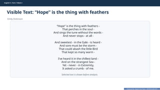 Prepared By: DepEd Club Team - DEPEDCLUB.COM
Prepared By: DepEd Club Team - DEPEDCLUB.COM
English 9 | Term 1 Week 4
Visible Text: “Hope” is the thing with feathers
Emily Dickinson
English 9 | Term 1 Week 4 36
“Hope” is the thing with feathers -
That perches in the soul -
And sings the tune without the words -
And never stops - at all -
And sweetest - in the Gale - is heard -
And sore must be the storm -
That could abash the little Bird
That kept so many warm -
I’ve heard it in the chillest land -
And on the strangest Sea -
Yet - never - in Extremity,
It asked a crumb - of me.
Selected text is shown before analysis.
 