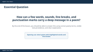 Prepared By: DepEd Club Team - DEPEDCLUB.COM
Prepared By: DepEd Club Team - DEPEDCLUB.COM
English 9 | Term 1 Week 4
Essential Question
English 9 | Term 1 Week 4 4
How can a few words, sounds, line breaks, and
punctuation marks carry a deep message in a poem?
By the end of the lesson, you should be able to answer this using correct poetry terms, visible
textual evidence, and clear explanation.
Opening cue: short poem with highlighted words and
line breaks
 