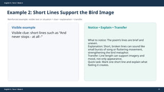 Prepared By: DepEd Club Team - DEPEDCLUB.COM
Prepared By: DepEd Club Team - DEPEDCLUB.COM
English 9 | Term 1 Week 4
Example 2: Short Lines Support the Bird Image
Reinforced example: visible text or situation + clue + explanation + transfer.
English 9 | Term 1 Week 4 40
Visible example
Visible clue: short lines such as “And
never stops - at all -”
Notice • Explain • Transfer
What to notice: The poem’s lines are brief and
uneven.
Explanation: Short, broken lines can sound like
small bursts of song or fluttering movement,
strengthening the bird metaphor.
Transfer: Line length can support imagery and
mood, not only appearance.
Quick task: Mark one short line and explain what
feeling it creates.
 