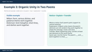Prepared By: DepEd Club Team - DEPEDCLUB.COM
Prepared By: DepEd Club Team - DEPEDCLUB.COM
English 9 | Term 1 Week 4
Example 3: Organic Unity in Two Poems
Reinforced example: visible text or situation + clue + explanation + transfer.
English 9 | Term 1 Week 4 46
Visible example
Milton: form, serious diction, and
patience theme work together.
Dickinson: bird metaphor, short lines,
and dashes work together.
Notice • Explain • Transfer
What to notice: Each poem’s parts support its
central meaning.
Explanation: Organic unity means the poem’s
elements are not random; they work together to
shape the message, mood, and voice.
Transfer: When explaining unity, connect at least
two elements to the same theme.
Quick task: Use the frame: The poem’s ___ and ___
work together to show ___.
 