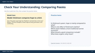 Prepared By: DepEd Club Team - DEPEDCLUB.COM
Prepared By: DepEd Club Team - DEPEDCLUB.COM
English 9 | Term 1 Week 4
Check Your Understanding: Comparing Poems
Use the model item first, then answer the practice items.
English 9 | Term 1 Week 4 47
Model item
Model: Dickinson compares hope to a bird.
Clue: The poem says hope has “feathers” and “perches in the soul.”
Reason: The bird metaphor shows hope as living, persistent, and
comforting.
Practice items
In Dickinson’s poem, hope is mainly compared to
what?
What is one effect of Dickinson’s dashes?
Which poem follows a more traditional sonnet
structure?
What should a good comparison include?
What does organic unity mean?
Expected answers: 1-D, 2-B, 3-C, 4-D, 5-A
 