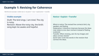 Prepared By: DepEd Club Team - DEPEDCLUB.COM
Prepared By: DepEd Club Team - DEPEDCLUB.COM
English 9 | Term 1 Week 4
Example 1: Revising for Coherence
Reinforced example: visible text or situation + clue + explanation + transfer.
English 9 | Term 1 Week 4 55
Visible example
Draft: The bird sings. I am tired. The city
is noisy.
Revision: Above the noisy city, the bird’s
song kept me awake and hopeful.
Notice • Explain • Transfer
What to notice: The revised line connects bird, city,
speaker, and feeling.
Explanation: Coherence improves because the ideas
now relate to one clear moment instead of feeling
scattered.
Transfer: When revising, ask: Do my images and
ideas connect clearly?
Quick task: Circle two words in the revision that
connect the ideas.
 